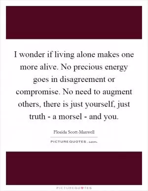 I wonder if living alone makes one more alive. No precious energy goes in disagreement or compromise. No need to augment others, there is just yourself, just truth - a morsel - and you Picture Quote #1