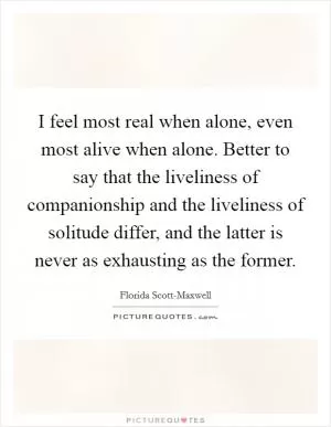 I feel most real when alone, even most alive when alone. Better to say that the liveliness of companionship and the liveliness of solitude differ, and the latter is never as exhausting as the former Picture Quote #1