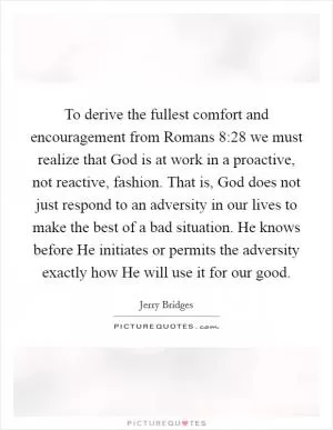 To derive the fullest comfort and encouragement from Romans 8:28 we must realize that God is at work in a proactive, not reactive, fashion. That is, God does not just respond to an adversity in our lives to make the best of a bad situation. He knows before He initiates or permits the adversity exactly how He will use it for our good Picture Quote #1