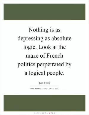Nothing is as depressing as absolute logic. Look at the maze of French politics perpetrated by a logical people Picture Quote #1