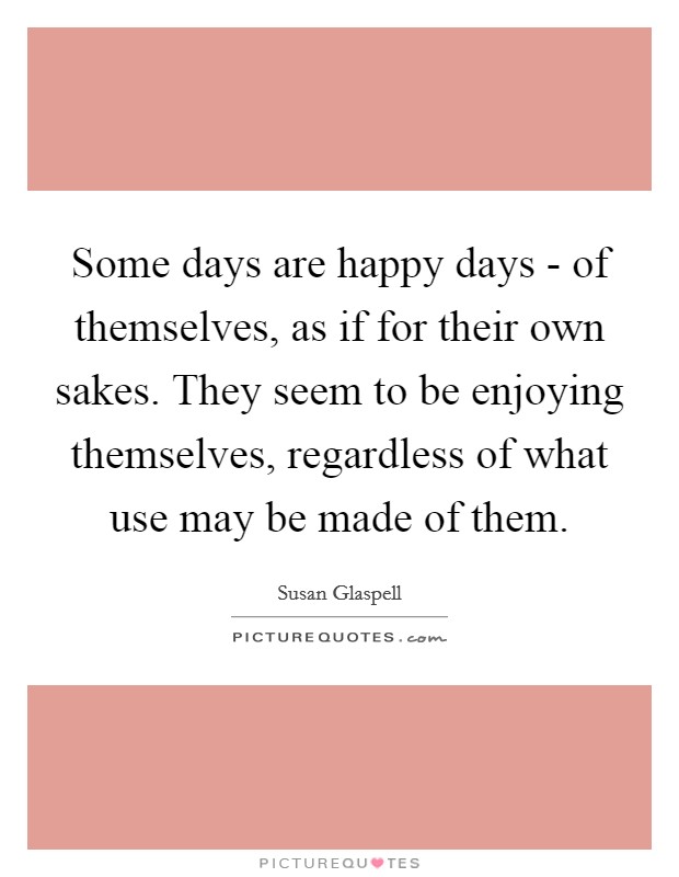Some days are happy days - of themselves, as if for their own sakes. They seem to be enjoying themselves, regardless of what use may be made of them Picture Quote #1