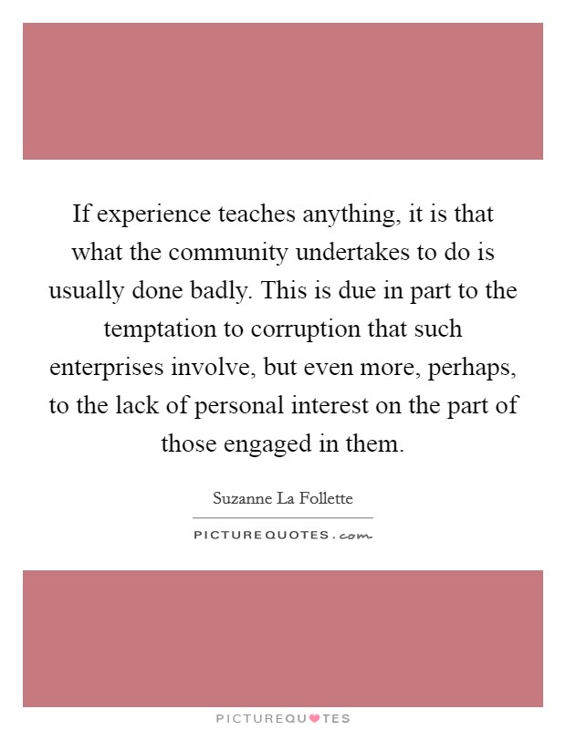 If experience teaches anything, it is that what the community undertakes to do is usually done badly. This is due in part to the temptation to corruption that such enterprises involve, but even more, perhaps, to the lack of personal interest on the part of those engaged in them Picture Quote #1