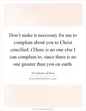 Don’t make it necessary for me to complain about you to Christ crucified. (There is no one else I can complain to, since there is no one greater than you on earth Picture Quote #1