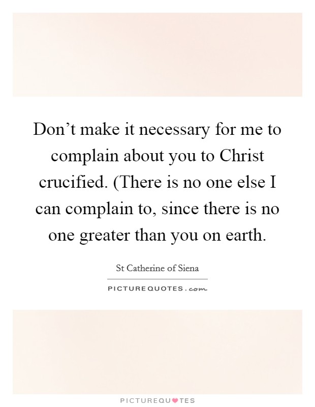 Don't make it necessary for me to complain about you to Christ crucified. (There is no one else I can complain to, since there is no one greater than you on earth Picture Quote #1