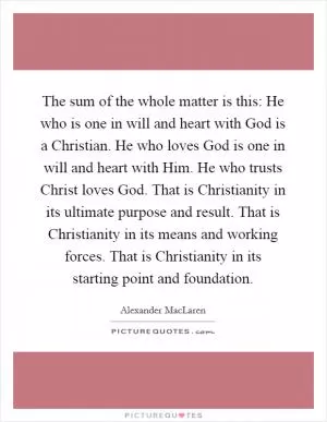 The sum of the whole matter is this: He who is one in will and heart with God is a Christian. He who loves God is one in will and heart with Him. He who trusts Christ loves God. That is Christianity in its ultimate purpose and result. That is Christianity in its means and working forces. That is Christianity in its starting point and foundation Picture Quote #1