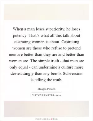 When a man loses superiority, he loses potency. That’s what all this talk about castrating women is about. Castrating women are those who refuse to pretend men are better than they are and better than women are. The simple truth - that men are only equal - can undermine a culture more devastatingly than any bomb. Subversion is telling the truth Picture Quote #1