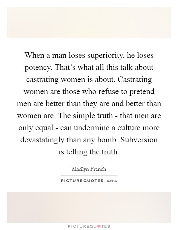 When a man loses superiority, he loses potency. That's what all this talk about castrating women is about. Castrating women are those who refuse to pretend men are better than they are and better than women are. The simple truth - that men are only equal - can undermine a culture more devastatingly than any bomb. Subversion is telling the truth Picture Quote #1