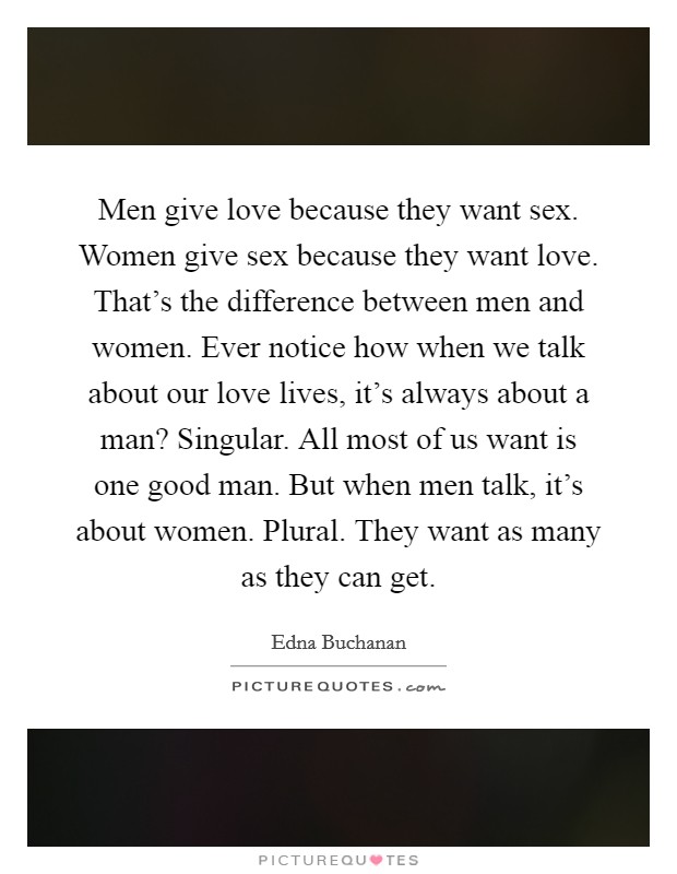 Men give love because they want sex. Women give sex because they want love. That's the difference between men and women. Ever notice how when we talk about our love lives, it's always about a man? Singular. All most of us want is one good man. But when men talk, it's about women. Plural. They want as many as they can get Picture Quote #1