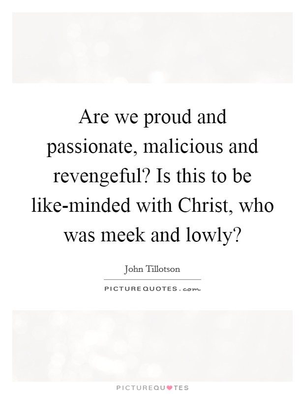 Are we proud and passionate, malicious and revengeful? Is this to be like-minded with Christ, who was meek and lowly? Picture Quote #1