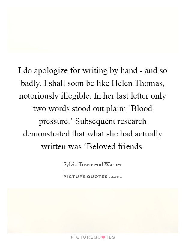 I do apologize for writing by hand - and so badly. I shall soon be like Helen Thomas, notoriously illegible. In her last letter only two words stood out plain: ‘Blood pressure.' Subsequent research demonstrated that what she had actually written was ‘Beloved friends Picture Quote #1
