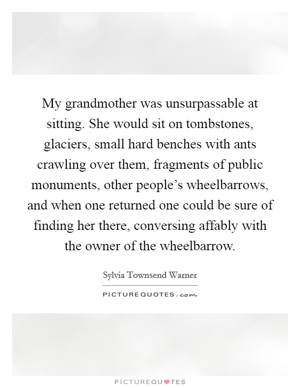My grandmother was unsurpassable at sitting. She would sit on tombstones, glaciers, small hard benches with ants crawling over them, fragments of public monuments, other people's wheelbarrows, and when one returned one could be sure of finding her there, conversing affably with the owner of the wheelbarrow Picture Quote #1