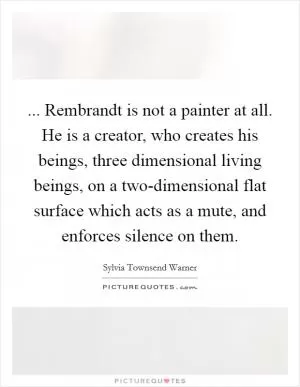 ... Rembrandt is not a painter at all. He is a creator, who creates his beings, three dimensional living beings, on a two-dimensional flat surface which acts as a mute, and enforces silence on them Picture Quote #1