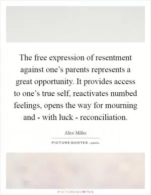 The free expression of resentment against one’s parents represents a great opportunity. It provides access to one’s true self, reactivates numbed feelings, opens the way for mourning and - with luck - reconciliation Picture Quote #1