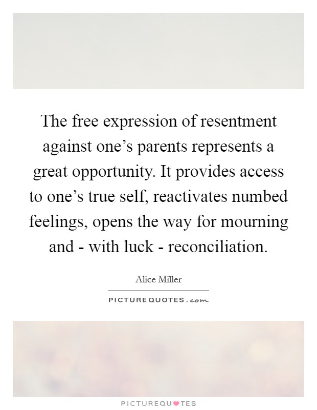 The free expression of resentment against one's parents represents a great opportunity. It provides access to one's true self, reactivates numbed feelings, opens the way for mourning and - with luck - reconciliation Picture Quote #1