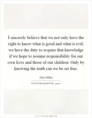 I sincerely believe that we not only have the right to know what is good and what is evil; we have the duty to acquire that knowledge if we hope to assume responsibility for our own lives and those of our children. Only by knowing the truth can we be set free Picture Quote #1