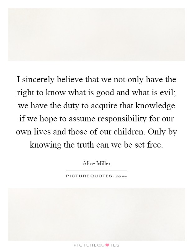 I sincerely believe that we not only have the right to know what is good and what is evil; we have the duty to acquire that knowledge if we hope to assume responsibility for our own lives and those of our children. Only by knowing the truth can we be set free Picture Quote #1