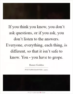 If you think you know, you don’t ask questions, or if you ask, you don’t listen to the answers. Everyone, everything, each thing, is different, so that it isn’t safe to know. You - you have to grope Picture Quote #1