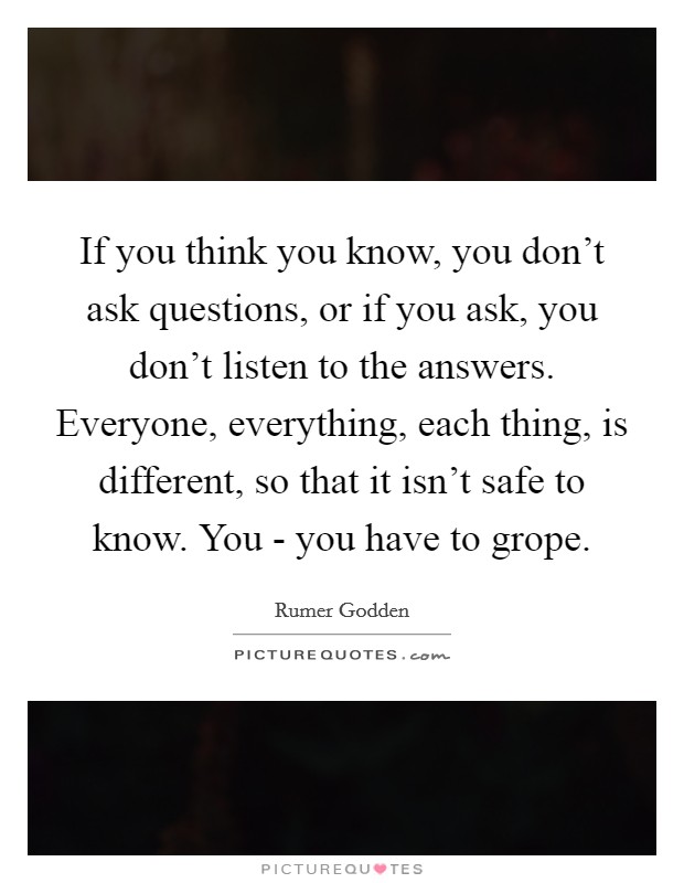 If you think you know, you don't ask questions, or if you ask, you don't listen to the answers. Everyone, everything, each thing, is different, so that it isn't safe to know. You - you have to grope Picture Quote #1