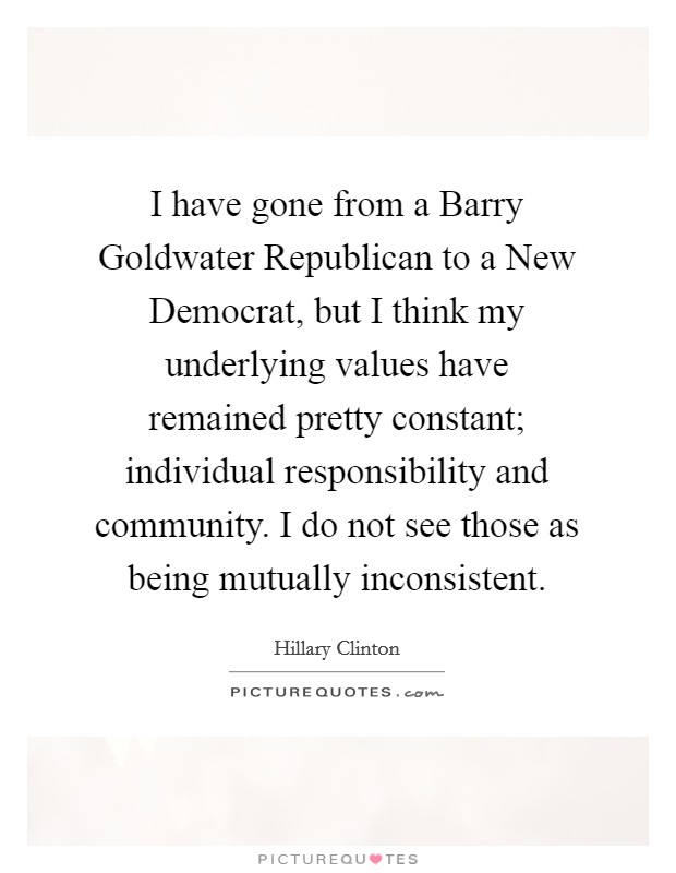 I have gone from a Barry Goldwater Republican to a New Democrat, but I think my underlying values have remained pretty constant; individual responsibility and community. I do not see those as being mutually inconsistent Picture Quote #1