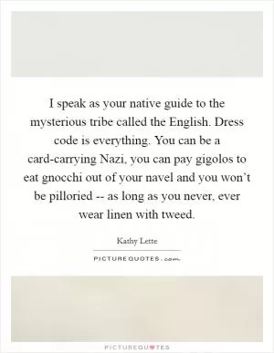 I speak as your native guide to the mysterious tribe called the English. Dress code is everything. You can be a card-carrying Nazi, you can pay gigolos to eat gnocchi out of your navel and you won’t be pilloried -- as long as you never, ever wear linen with tweed Picture Quote #1