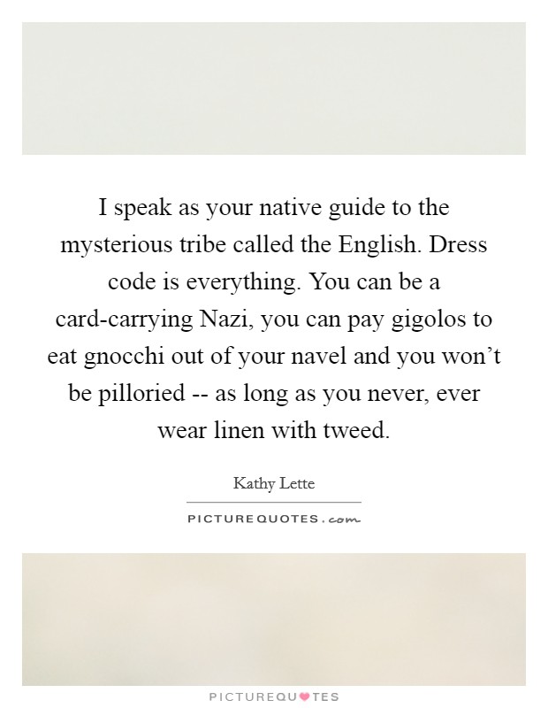 I speak as your native guide to the mysterious tribe called the English. Dress code is everything. You can be a card-carrying Nazi, you can pay gigolos to eat gnocchi out of your navel and you won't be pilloried -- as long as you never, ever wear linen with tweed Picture Quote #1