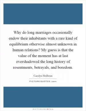 Why do long marriages occasionally endow their inhabitants with a rare kind of equilibrium otherwise almost unknown in human relations? My guess is that the value of the moment has at last overshadowed the long history of resentments, betrayals, and boredom Picture Quote #1