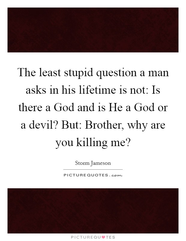 The least stupid question a man asks in his lifetime is not: Is there a God and is He a God or a devil? But: Brother, why are you killing me? Picture Quote #1
