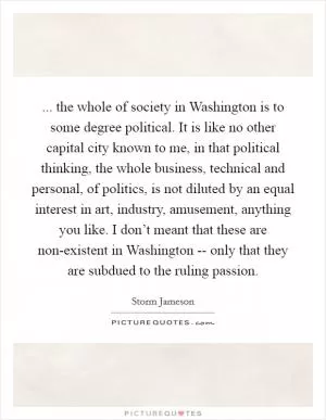 ... the whole of society in Washington is to some degree political. It is like no other capital city known to me, in that political thinking, the whole business, technical and personal, of politics, is not diluted by an equal interest in art, industry, amusement, anything you like. I don’t meant that these are non-existent in Washington -- only that they are subdued to the ruling passion Picture Quote #1