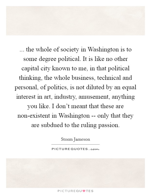 ... the whole of society in Washington is to some degree political. It is like no other capital city known to me, in that political thinking, the whole business, technical and personal, of politics, is not diluted by an equal interest in art, industry, amusement, anything you like. I don't meant that these are non-existent in Washington -- only that they are subdued to the ruling passion Picture Quote #1