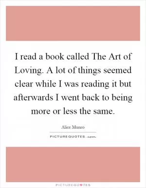 I read a book called The Art of Loving. A lot of things seemed clear while I was reading it but afterwards I went back to being more or less the same Picture Quote #1