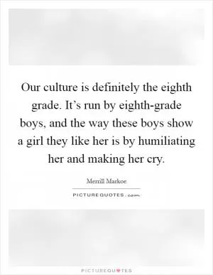 Our culture is definitely the eighth grade. It’s run by eighth-grade boys, and the way these boys show a girl they like her is by humiliating her and making her cry Picture Quote #1