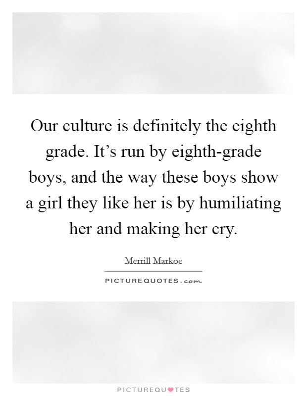 Our culture is definitely the eighth grade. It's run by eighth-grade boys, and the way these boys show a girl they like her is by humiliating her and making her cry Picture Quote #1