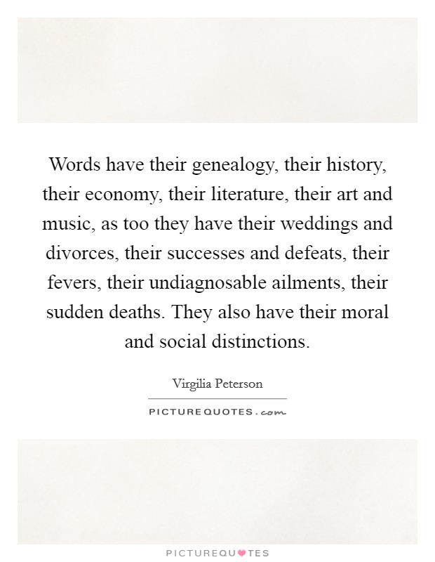 Words have their genealogy, their history, their economy, their literature, their art and music, as too they have their weddings and divorces, their successes and defeats, their fevers, their undiagnosable ailments, their sudden deaths. They also have their moral and social distinctions Picture Quote #1