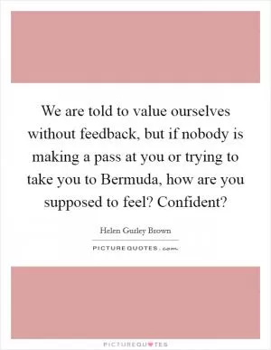 We are told to value ourselves without feedback, but if nobody is making a pass at you or trying to take you to Bermuda, how are you supposed to feel? Confident? Picture Quote #1