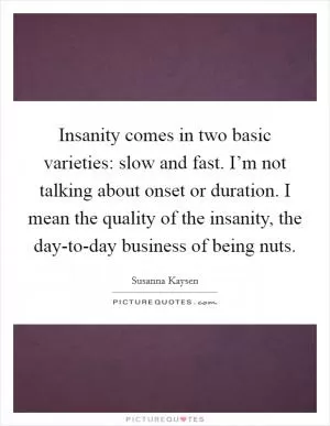 Insanity comes in two basic varieties: slow and fast. I’m not talking about onset or duration. I mean the quality of the insanity, the day-to-day business of being nuts Picture Quote #1