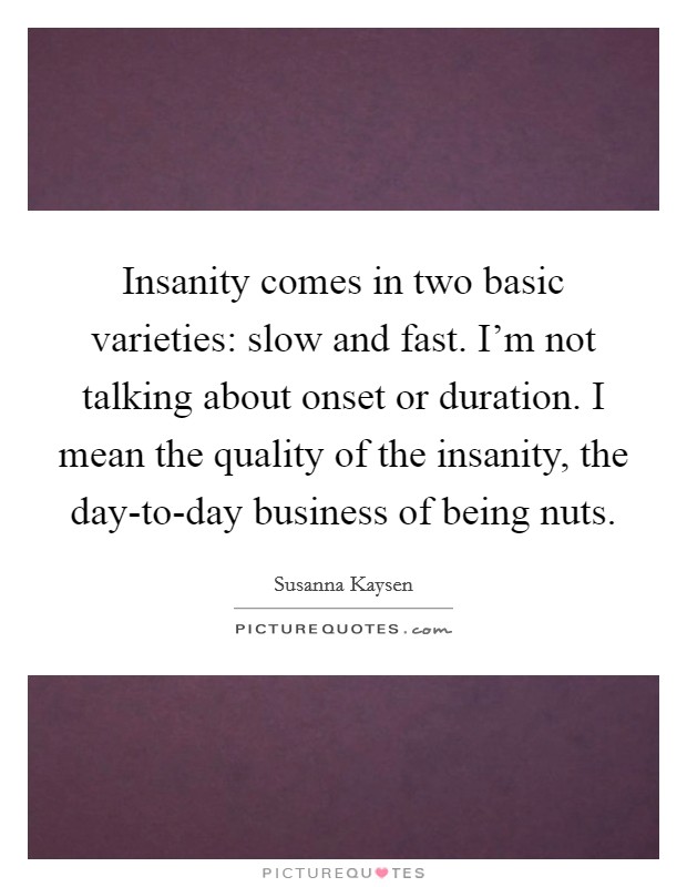 Insanity comes in two basic varieties: slow and fast. I'm not talking about onset or duration. I mean the quality of the insanity, the day-to-day business of being nuts Picture Quote #1