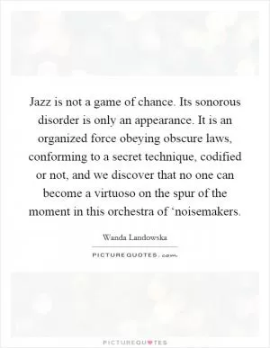 Jazz is not a game of chance. Its sonorous disorder is only an appearance. It is an organized force obeying obscure laws, conforming to a secret technique, codified or not, and we discover that no one can become a virtuoso on the spur of the moment in this orchestra of ‘noisemakers Picture Quote #1