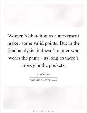 Women’s liberation as a movement makes some valid points. But in the final analysis, it doesn’t matter who wears the pants - as long as there’s money in the pockets Picture Quote #1