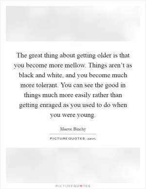 The great thing about getting older is that you become more mellow. Things aren’t as black and white, and you become much more tolerant. You can see the good in things much more easily rather than getting enraged as you used to do when you were young Picture Quote #1