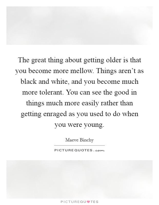 The great thing about getting older is that you become more mellow. Things aren't as black and white, and you become much more tolerant. You can see the good in things much more easily rather than getting enraged as you used to do when you were young Picture Quote #1