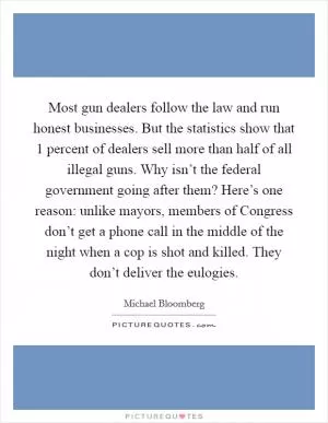 Most gun dealers follow the law and run honest businesses. But the statistics show that 1 percent of dealers sell more than half of all illegal guns. Why isn’t the federal government going after them? Here’s one reason: unlike mayors, members of Congress don’t get a phone call in the middle of the night when a cop is shot and killed. They don’t deliver the eulogies Picture Quote #1
