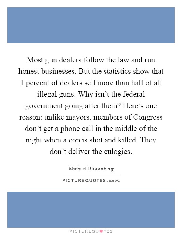 Most gun dealers follow the law and run honest businesses. But the statistics show that 1 percent of dealers sell more than half of all illegal guns. Why isn't the federal government going after them? Here's one reason: unlike mayors, members of Congress don't get a phone call in the middle of the night when a cop is shot and killed. They don't deliver the eulogies Picture Quote #1
