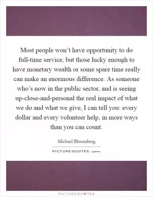 Most people won’t have opportunity to do full-time service, but those lucky enough to have monetary wealth or some spare time really can make an enormous difference. As someone who’s now in the public sector, and is seeing up-close-and-personal the real impact of what we do and what we give, I can tell you: every dollar and every volunteer help, in more ways than you can count Picture Quote #1