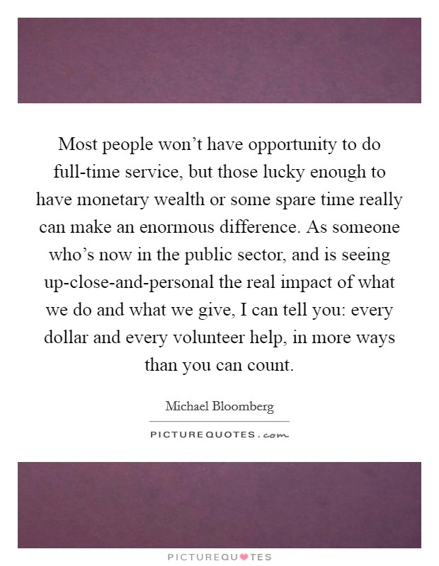 Most people won't have opportunity to do full-time service, but those lucky enough to have monetary wealth or some spare time really can make an enormous difference. As someone who's now in the public sector, and is seeing up-close-and-personal the real impact of what we do and what we give, I can tell you: every dollar and every volunteer help, in more ways than you can count Picture Quote #1