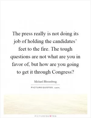The press really is not doing its job of holding the candidates’ feet to the fire. The tough questions are not what are you in favor of, but how are you going to get it through Congress? Picture Quote #1