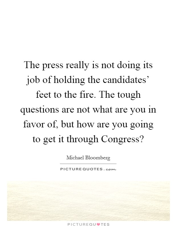 The press really is not doing its job of holding the candidates' feet to the fire. The tough questions are not what are you in favor of, but how are you going to get it through Congress? Picture Quote #1