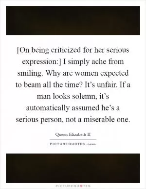 [On being criticized for her serious expression:] I simply ache from smiling. Why are women expected to beam all the time? It’s unfair. If a man looks solemn, it’s automatically assumed he’s a serious person, not a miserable one Picture Quote #1