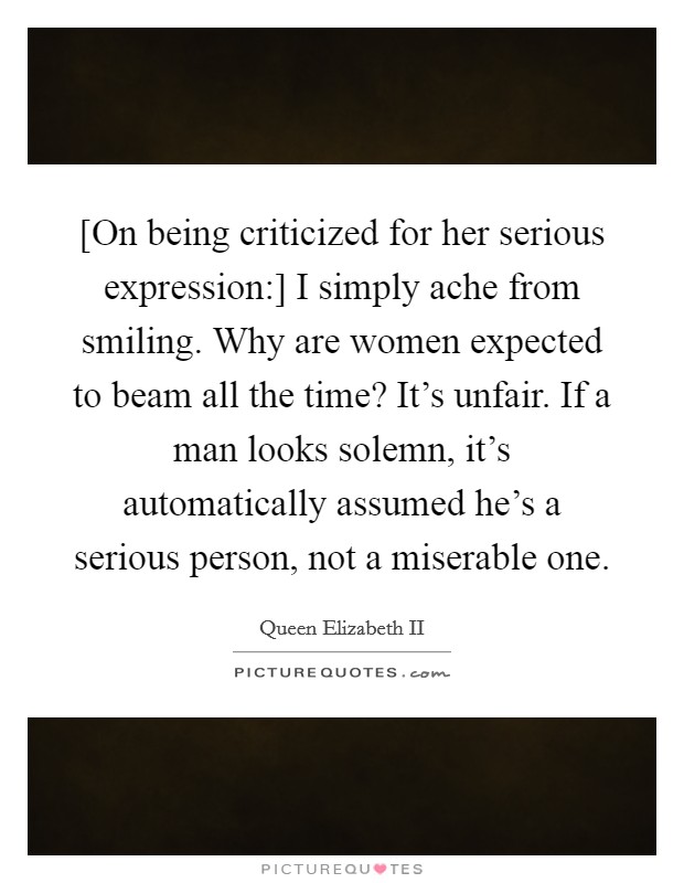 [On being criticized for her serious expression:] I simply ache from smiling. Why are women expected to beam all the time? It's unfair. If a man looks solemn, it's automatically assumed he's a serious person, not a miserable one Picture Quote #1