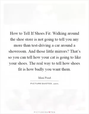 How to Tell If Shoes Fit: Walking around the shoe store is not going to tell you any more than test-driving a car around a showroom. And those little mirrors? That’s so you can tell how your cat is going to like your shoes. The real way to tell how shoes fit is how badly you want them Picture Quote #1