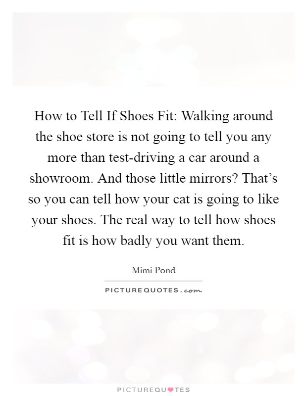 How to Tell If Shoes Fit: Walking around the shoe store is not going to tell you any more than test-driving a car around a showroom. And those little mirrors? That's so you can tell how your cat is going to like your shoes. The real way to tell how shoes fit is how badly you want them Picture Quote #1